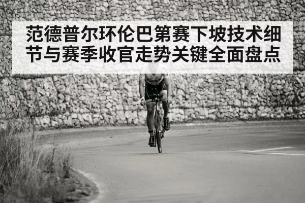 范德普尔环伦巴第赛下坡技术细节与赛季收官走势关键全面盘点